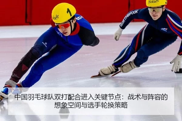中国羽毛球队双打配合进入关键节点：战术与阵容的想象空间与选手轮换策略